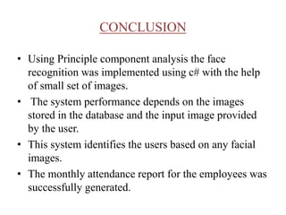 CONCLUSION
• Using Principle component analysis the face
recognition was implemented using c# with the help
of small set of images.
• The system performance depends on the images
stored in the database and the input image provided
by the user.
• This system identifies the users based on any facial
images.
• The monthly attendance report for the employees was
successfully generated.
 