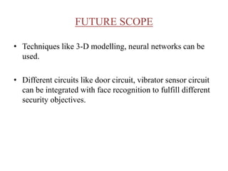 FUTURE SCOPE
• Techniques like 3-D modelling, neural networks can be
used.
• Different circuits like door circuit, vibrator sensor circuit
can be integrated with face recognition to fulfill different
security objectives.
 