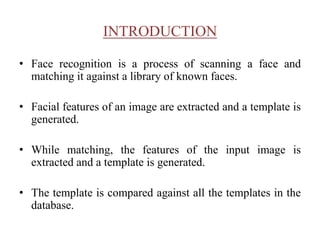 INTRODUCTION
• Face recognition is a process of scanning a face and
matching it against a library of known faces.
• Facial features of an image are extracted and a template is
generated.
• While matching, the features of the input image is
extracted and a template is generated.
• The template is compared against all the templates in the
database.
 