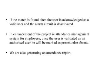 • If the match is found then the user is acknowledged as a
valid user and the alarm circuit is deactivated.
• In enhancement of the project ie attendance management
system for employees, once the user is validated as an
authorised user he will be marked as present else absent.
• We are also generating an attendance report.
 