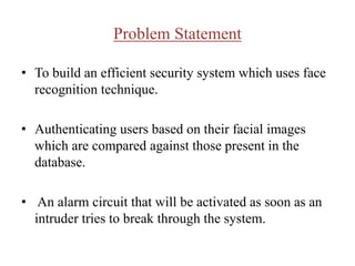 Problem Statement
• To build an efficient security system which uses face
recognition technique.
• Authenticating users based on their facial images
which are compared against those present in the
database.
• An alarm circuit that will be activated as soon as an
intruder tries to break through the system.
 