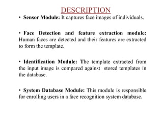 DESCRIPTION
• Sensor Module: It captures face images of individuals.
• Face Detection and feature extraction module:
Human faces are detected and their features are extracted
to form the template.
• Identification Module: The template extracted from
the input image is compared against stored templates in
the database.
• System Database Module: This module is responsible
for enrolling users in a face recognition system database.
 