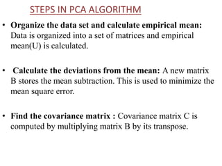 STEPS IN PCA ALGORITHM
• Organize the data set and calculate empirical mean:
Data is organized into a set of matrices and empirical
mean(U) is calculated.
• Calculate the deviations from the mean: A new matrix
B stores the mean subtraction. This is used to minimize the
mean square error.
• Find the covariance matrix : Covariance matrix C is
computed by multiplying matrix B by its transpose.
 