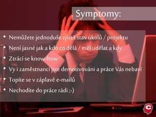 • Nemůžete jednoduše zjistit stav úkolů / projektu
• Není jasné jak a kdo co dělá / měl udělat a kdy
• Ztrácí se know-how
• Vy i zaměstnanci jste demotivováni a práce Vás nebaví
• Topíte se v záplavě e-mailů
• Nechodíte do práce rádi ;-)
Symptomy:
 