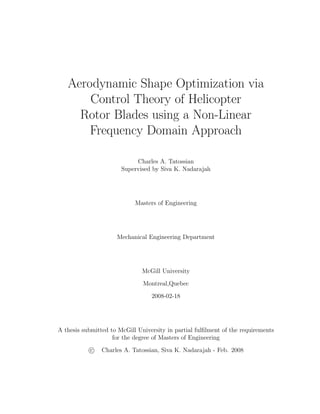 Aerodynamic Shape Optimization via
Control Theory of Helicopter
Rotor Blades using a Non-Linear
Frequency Domain Approach
Charles A. Tatossian
Supervised by Siva K. Nadarajah
Masters of Engineering
Mechanical Engineering Department
McGill University
Montreal,Quebec
2008-02-18
A thesis submitted to McGill University in partial fulﬁlment of the requirements
for the degree of Masters of Engineering
c Charles A. Tatossian, Siva K. Nadarajah - Feb. 2008
 