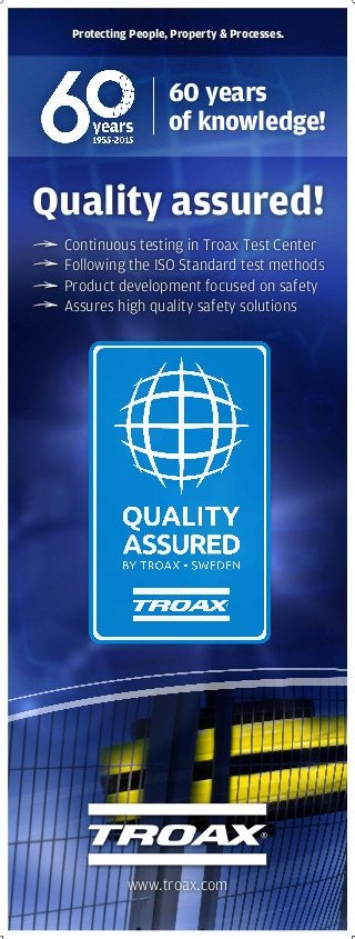 www.troax.com
60 years
of knowledge!
Protecting People, Property & Processes.
Quality assured!
Continuous testing in Troax Test Center
Following the ISO Standard test methods
Product development focused on safety
Assures high quality safety solutions
 