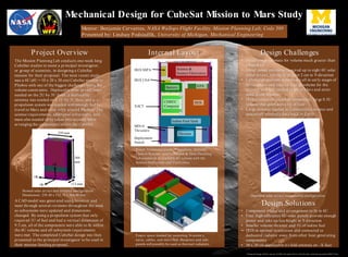 Mechanical Design for CubeSat Mission to Mars Study
The Mission Planning Lab conducts one-week long
CubeSat studies to assist a principal investigator,
or group of scientists, in designing a CubeSat
mission for their proposal. The most recent study
was a 6U (6U = 10 x 20 x 30 cm) CubeSat mission to
Phobos with one of the biggest challenges being the
volume constraints. Deployable solar arrays were
needed on the 2U by 3U faces, a deployable
antenna was needed on a 1U by 3U face, and a
propulsion system was needed with enough fuel to
travel to Mars and enter orbit around Phobos. The
science requirements, additional subsystems, and
mass also needed to be taken into account when
arranging the components within the CubeSat.
Mentor: Benjamin Cervantes, NASA Wallops Flight Facility, Mission Planning Lab, Code 589
Presented by: Lindsay Podsiadlik, University of Michigan, Mechanical Engineering
A CAD model was generated using Inventor and
went through several revisions throughout the week
as subsystems were updated and dimensions
changed. By using a propulsion system that only
required 1U of fuel and had a vertical dimension of
9.5 cm, all of the components were able to fit within
the 6U volume and all subsystem requirements
were met. The completed CubeSat design was then
presented to the principal investigator to be used in
their mission funding proposal.
Project Overview
Background Image: Phobos, courtesy of NASA Astronomy Picture of the Day http://apod.nasa.gov/apod/ap100317.html
Stowed solar arrays and antenna configuration.
Dimensions: 239.40 x 112.78 x 366.00 mm
366
mm
239 mm
+Z
+Y
+X
113 mm
Science &
Science Electronics
Battery
IRIS LNA
IRIS SSPA
EPS
IRISCHREC
Computer
Iodine Fuel Tank
Thruster
MIN-0
Thrusters
Deployment
Switch
XACT
Internal Layout
Power, Communications, Propulsion, Attitude
Control Systems, and Command & Data Handling
subsystems fit in available 6U volume with the
Science Instrument and Electronics.
Empty space needed for mounting, bracketry,
wires, cables, and more fuel. Baseplate and side
panels will possibly be used as thermal radiators.
Design Challenges
• Initial rough estimate for volume much greater than
allowed 6U
• Initial power estimates required up to eight 6U solar
panel arrays, taking up at least 2 cm in Y-direction
• CubeSat propulsion systems are all in early stages of
development and take up a large volume for the
thruster and fuel needed to get to Mars and enter
orbit about Phobos
• IRIS transceiver required component; large 0.5U
volume that generates a lot of heat
• Large antenna needed to communicate science and
spacecraft telemetry data back to Earth
• Component trades and arrangement to fit in 6U
• Four high-efficiency 6U solar panels provide enough
power and take up less height in Y-direction
• Smaller volume thruster and 1U of iodine fuel
• IRIS in optimal orientation and connected to
dedicated radiator away from other heat generating
components
• 30 x 30 cm deployable tri-fold antenna on –X face
Design Solutions
Deployed solar arrays and antenna configuration
 