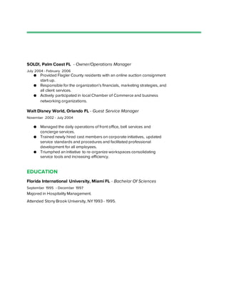 SOLD!, Palm Coast FL - Owner/Operations Manager
July 2004 - February 2006
● Provided Flagler County residents with an online auction consignment
start-up.
● Responsible for the organization’s financials, marketing strategies, and
all client services.
● Actively participated in local Chamber of Commerce and business
networking organizations.
Walt Disney World, Orlando FL - Guest Service Manager
November 2002 - July 2004
● Managed the daily operations of front office, bell services and
concierge services.
● Trained newly hired cast members on corporate initiatives, updated
service standards and procedures and facilitated professional
development for all employees.
● Triumphed an initiative to re-organize workspaces consolidating
service tools and increasing efficiency.
EDUCATION
Florida International University, Miami FL - Bachelor Of Sciences
September 1995 - December 1997
Majored in Hospitality Management.
Attended Stony Brook University, NY 1993 - 1995.
 