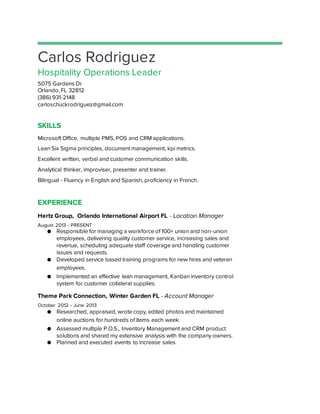 Carlos Rodriguez
Hospitality Operations Leader
5075 Gardens Dr
Orlando, FL 32812
(386) 931-2148
carloschuckrodriguez@gmail.com
SKILLS
Microsoft Office, multiple PMS, POS and CRM applications.
Lean Six Sigma principles, document management, kpi metrics.
Excellent written, verbal and customer communication skills.
Analytical thinker, improviser, presenter and trainer.
Bilingual - Fluency in English and Spanish, proficiency in French.
EXPERIENCE
Hertz Group, Orlando International Airport FL - Location Manager
August 2013 - PRESENT
● Responsible for managing a workforce of 100+ union and non-union
employees, delivering quality customer service, increasing sales and
revenue, scheduling adequate staff coverage and handling customer
issues and requests.
● Developed service based training programs for new hires and veteran
employees.
● Implemented an effective lean management, Kanban inventory control
system for customer collateral supplies.
Theme Park Connection, Winter Garden FL - Account Manager
October 2012 - June 2013
● Researched, appraised, wrote copy, edited photos and maintained
online auctions for hundreds of items each week.
● Assessed multiple P.O.S., Inventory Management and CRM product
solutions and shared my extensive analysis with the company owners.
● Planned and executed events to increase sales.
 