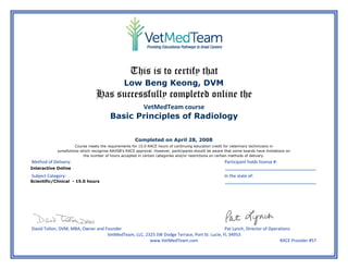  
 
 
This is to certify that
 
Has successfully completed online the
VetMedTeam course 
 
 
 
 
 
 
Method of Delivery:    Participant holds license #: 
     
Subject Category:    In the state of: 
     
 
 
David Tollon, DVM, MBA, Owner and Founder    Pat Lynch, Director of Operations 
VetMedTeam, LLC, 2325 SW Dodge Terrace, Port St. Lucie, FL 34953 
  www.VetMedTeam.com  RACE Provider #57
 
Low Beng Keong, DVM
Basic Principles of Radiology
Completed on April 28, 2008
Interactive Online
Scientific/Clinical - 15.0 hours
Course meets the requirements for 15.0 RACE hours of continuing education credit for veterinary technicians in
jurisdictions which recognize AAVSB's RACE approval. However, participants should be aware that some boards have limitations on
the number of hours accepted in certain categories and/or restrictions on certain methods of delivery.
 