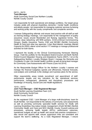 3
04/13 – 04/15
Team Manager
Adult Community Social Care Northern Locality
Norfolk County Council
I am responsible for both operational and strategic portfolios. Our target group
includes adults with physical disabilities, dementia / mental health conditions
and elderly people. I am responsible for managing customer services by liaising
and working jointly with the county compliments and complaints services.
I oversee Safeguarding referrals and ensure best practice with all staff as well
as chairing strategy meetings. I am responsible for the management of quality
assurance issues around Residential and Nursing registered homes. This
involves close networking with NHS partners, CCG’s (Clinical Commissioning
Groups), Quality Assurance Teams, CQC and NCH&C (Norfolk Community
Health & Care) and other key agencies. I chair Best Interest meetings (Mental
Capacity Act 2005), attend some section 117 meetings or manage professional
activities for both teams.
I represent the locality on the Clinical Commissioning Homecare Steering
Group; I hold the portfolio for the Broadland District Council and North Norfolk
District Council Integrated Housing and Adaptations Teams (IHAT); I sit on the
Safeguarding Northern Locality Strategic Board; I manage the Dementia and
Complexity in Later Life (mental health) portfolio as well as being lead manager
for Community Care Assessments with Prisons (Care Act 2014).
As the Responsible Budget Officer for the Northern Locality I oversee and
manage the financial budgetary spends and efficiencies, financial forecasts,
cost analysis and contribute to the strategic and business plans for the service.
Other responsibility areas include recruitment and appointment of staff,
performance targets and key indicators for the operational services,
performance management, standards and disciplinary procedures and
knowledge of Housing, Social Care and Health legislations.
10/10 – 04/13
Joint Team Manager – CQC Registered Manager
South Norfolk Learning Disabilities Team (LD)
Adult Community Social Care
Norfolk County Council
As the registered CQC / Joint Manager of a large multi-disciplinary team for
South Norfolk, I am responsible for the delivery of community care assessments
as well as providing community specialist health services for Adults with
Learning Disabilities. Key duties include management of both NCH&C (Norfolk
Community Health and Care) and NCC (Norfolk County Council) policies and
procedures, achieving health targets (KPI’s), performance outcomes,
operational budgets as well as health and social care practice compliances. I
also recruit and appoint staff, ensure supervision lines are consistent and
support the team’s wellbeing. As a CQC Registered Manager, I ensure
 