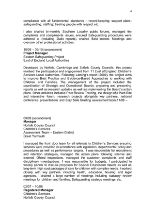 4
compliance with all fundamental standards – record-keeping; support plans;
safeguarding; staffing; treating people with respect etc.
I also chaired bi-monthly Southern Locality public forums, managed the
complaints and compliments issues, ensured Safeguarding procedures were
adhered to (including Datix reports), chaired Best Interest Meetings and
oversaw other professional activities.
10/09 – 09/10 (secondment)
Project Manager
Eastern Safeguarding Project
East of England Local Authorities
Developed by Norfolk, Cambridge and Suffolk County Councils, this project
involved the participation and engagement from 11 East of England Children’s
Services Local Authorities. Following Laming’s report (2009), the project aims
to improve Best Practice and Evidence-Based Approaches to working with
Children and Families. The management of the project included the
coordination of Strategic and Operational Boards, preparing and presenting
reports as well as research updates as well as implementing the Board’s action
plans. Other activities included Peer Review Training, the design of a Web Site
and interactive forum, research projects alongside key partners, national
conference presentations and Stay Safe Grading assessment tools.11/08 –
09/09 (secondment)
Manager
Norfolk County Council
Children’s Services
Assessment Team – Eastern District
Great Yarmouth
I managed the front door team for all referrals to Children’s Services ensuring
services were provided in accordance with legislation, departmental policy and
procedures as well as performance targets. I was responsible for recruitment
and retention strategies, managed the action plans following internal and
external Ofsted inspections, managed the customer complaints and staff
disciplinary investigations. I was responsible for budgets, I participated in
weekly panels to discuss proposals for Special Educational Needs as well as
long-term high cost packages of care for children with complex needs. I worked
closely with key partners including health, education, housing and legal
agencies. I chaired a large number of meetings including statutory review
meetings for children and families, Safeguarding strategy meetings etc.
02/07 – 10/08
Registered Manager
Children’s Services
Norfolk County Council
 