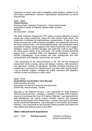 6
I produced an annual report which highlighted yearly statistics, analysis of the
client group, performance measures, organizational developments as well as
financial data.
08/94 – 08/00
Clinical Director
Provincial Youth Treatment Programme – Pierre Caissie Centre
Department of Health & Wellness. Mental Health Services.
Moncton
New Brunswick, Canada
The Youth Treatment Programme (YTP) seeks to respond effectively to young
people with severe behavioural issues and other mental health needs. The
programme is delivered by multidisciplinary regional teams. If need be, those
teams can make use of the provincial consultation and assessment service at
the Pierre Caissie Centre, a six-bed residential facility. The assessment makes
it possible to analyze various aspects of the client’s functioning and to suggest
strategies, based on identified strengths and needs that could be used when
the young person returns to the community. The Centre provides residential
support staff, a consultant Child and Adolescent Psychiatrist, a full-time
teacher, psychologists, social workers and other professionals who offer
comprehensive and integrated assessments and reports.
I was responsible for the Clinical Direction of the YTP and the Residential
Assessment Centre ensuring clinical and strategic activities, staff recruitment
and supervision, chairing of multi-agency meetings, providing workshops and
conferences to provincial and national forums and many other responsibilities.
I led on financial budgets, managed the quality assurance and regulatory
activities as well as producing a yearly report.
09/89 – 07/94
Social Worker and Assistant Team Manager
Child Protection Services.
Department of Family & Community Social Services
Grand-Falls, New Brunswick, Canada
Reporting to the Regional Director, I was responsible for Child Protection
Services across the area. I managed a caseload of complex Child Protection
cases and coordinated the Court of Protection Referrals. I was responsible for
staff development and training around domestic violence and supported
Student Social Workers Work Experiences. I ensured best practice standards
around Social Care Interventions and contributed to Peer reviews and research
initiatives. I was responsible for the Domestic Violence portfolio and chaired the
inter-professional Steering Group to this effect.
Other relevant work experience
09/01 – 12/05 Part-time Lecturer Universite de Moncton
School of Social Work
 