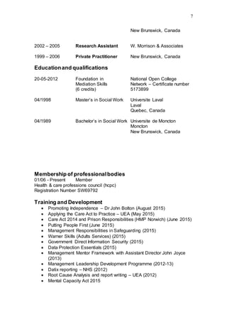 7
New Brunswick, Canada
2002 – 2005 Research Assistant W. Morrison & Associates
1999 – 2006 Private Practitioner New Brunswick, Canada
Educationand qualifications
20-05-2012 Foundation in National Open College
Mediation Skills Network – Certificate number
(6 credits) 5173899
04/1998 Master’s in Social Work Universite Laval
Laval
Quebec, Canada
04/1989 Bachelor’s in Social Work Universite de Moncton
Moncton
New Brunswick, Canada
Membership of professionalbodies
01/06 - Present Member
Health & care professions council (hcpc)
Registration Number SW69792
Training and Development
 Promoting Independence – Dr John Bolton (August 2015)
 Applying the Care Act to Practice – UEA (May 2015)
 Care Act 2014 and Prison Responsibilities (HMP Norwich) (June 2015)
 Putting People First (June 2015)
 Management Responsibilities in Safeguarding (2015)
 Warner Skills (Adults Services) (2015)
 Government Direct Information Security (2015)
 Data Protection Essentials (2015)
 Management Mentor Framework with Assistant Director John Joyce
(2013)
 Management Leadership Development Programme (2012-13)
 Datix reporting – NHS (2012)
 Root Cause Analysis and report writing – UEA (2012)
 Mental Capacity Act 2015
 