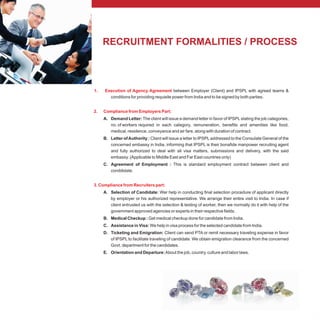 RECRUITMENT FORMALITIES / PROCESS
1. Execution of Agency Agreement
2. Compliance from Employers Part:
3. Compliance from Recruiters part:
between Employer (Client) and IPSPL with agreed teams &
conditions for providing requisite power from India and to be signed by both parties.
A. Demand Letter: The client will issue a demand letter in favor of IPSPLstating the job categories,
no. of workers required in each category, remuneration, benefits and amenities like food,
medical, residence, conveyance and air fare, along with duration of contract.
B. Letter ofAuthority : Client will issue a letter to IPSPLaddressed to the Consulate General of the
concerned embassy in India, informing that IPSPL is their bonafide manpower recruiting agent
and fully authorized to deal with all visa matters, submissions and delivery, with the said
embassy. (Applicable to Middle East and Far East countries only)
C. Agreement of Employment : This is standard employment contract between client and
conddidate.
A. Selection of Candidate: Wer help in conducting final selection procedure of applicant directly
by employer or his authorized representative. We arrange their entire visit to India. In case if
client entrusted us with the selection & testing of worker, then we normally do it with help of the
government approved agencies or experts in their respective fields.
B. Medical Checkup : Get medical checkup done for candidate from India.
C. Assistance in Visa: We help in visa process for the selected candidate from India.
D. Ticketing and Emigration: Client can send PTA or remit necessary traveling expense in favor
of IPSPL to facilitate traveling of candidate. We obtain emigration clearance from the concerned
Govt. department for the candidates.
E. Orientation and Departure:About the job, country, culture and labor laws.
 