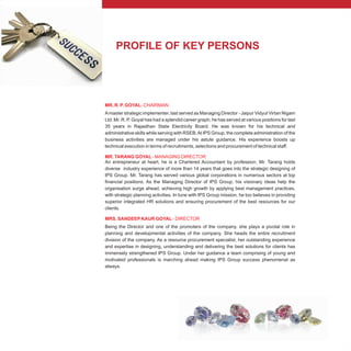PROFILE OF KEY PERSONS
MR. R. P. GOYAL- CHAIRMAN
MR. TARANG GOYAL - MANAGING DIRECTOR
MRS. SANDEEPKAUR GOYAL - DIRECTOR
Amaster strategic implementer, last served as Managing Director - Jaipur Vidyut Virtan Nigam
Ltd. Mr. R. P. Goyal has had a splendid career graph; he has served at various positions for last
35 years in Rajasthan State Electricity Board. He was known for his technical and
administrative skills while serving with RSEB.At IPS Group, the complete administration of the
business activities are managed under his astute guidance. His experience boosts up
technical execution in terms of recruitments, selections and procurement of technical staff.
An entrepreneur at heart, he is a Chartered Accountant by profession. Mr. Tarang holds
diverse industry experience of more than 14 years that goes into the strategic designing of
IPS Group. Mr. Tarang has served various global corporations in numerous sectors at top
financial positions. As the Managing Director of IPS Group, his visionary ideas help the
organisation surge ahead, achieving high growth by applying best management practices,
with strategic planning activities. In tune with IPS Group mission, he too believes in providing
superior integrated HR solutions and ensuring procurement of the best resources for our
clients.
Being the Director and one of the promoters of the company. she plays a pivotal role in
planning and developmental activities of the company. She heads the entire recruitment
division of the company. As a resource procurement specialist, her outstanding experience
and expertise in designing, understanding and delivering the best solutions for clients has
immensely strengthened IPS Group. Under her guidance a team comprising of young and
motivated professionals is marching ahead making IPS Group success phenomenal as
always.
 