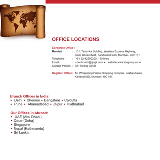 OFFICE LOCATIONS
Corporate Office :
=
Register Office:
Mumbai :
Near Growel Mall, Kandivali (East), Mumbai - 400 101.
Telephone : +91 22-42300200 – 30 lines
Email : coordinator@ipspl.com website:www.ipsgroup.co.in
Contact Person : Mr. Tarang Goyal
14, Whispering Palms Shopping Complex, Lakhandwala,
Kandivali (E), Mumbai- 400 101.
101, Tanishka Building, Western Express Highway,
Branch Offices in India:
= = = =
= = = =
Delhi Chennai Bangalore Calcutta
Pune Ahamadabad Jaipur Hydhrabad
Our Offices in Abroad:
=
=
=
=
=
UAE (Abu Dhabi)
Qatar (Doha)
Singapore
Nepal (Kathmandu)
Sri Lanka
 
