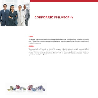 CORPORATE PHILOSOPHY
VISION
MISSION
To become an end-to-end solution provider in Human Resources to organisations under one common
roof. IPS is striving to become a preferred global partner when it comes to Human Resource management
and staffing solutions.
We, as team will work towards the vision of the company and strive to become a highly professional firm
with best professionals in the field of human resource. We believe in the highest customer satisfaction by
creating personal touch with our clients. We work with the latest technologies available to make our
operations, smooth and efficient
 