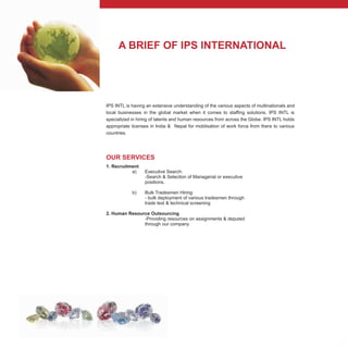 A BRIEF OF IPS INTERNATIONAL
OUR SERVICES
1. Recruitment
a) Executive Search:
-Search & Selection of Managerial or executive
positions.
b) Bulk Tradesmen Hiring:
- bulk deployment of various tradesmen through
trade test & technical screening
2. Human Resource Outsourcing
-Providing resources on assignments & deputed
through our company
IPS INTL is having an extensive understanding of the various aspects of multinationals and
local businesses in the global market when it comes to staffing solutions. IPS INTL is
specialized in hiring of talents and human resources from across the Globe. IPS INTL holds
appropriate licenses in India & Nepal for moblisation of work force from there to various
countries.
 