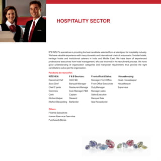 HOSPITALITY SECTOR
IPS INTL PL specializes in providing the best candidate selected form a talent pool for hospitality industry.
We have valuable experience with many domestic and international chain of restaurants. five star hotels,
heritage hotels and institutional caterers in India and Middle East. We have team of experienced
professional executives from hotel management, who are involved in the recruitment process. We have
good understanding of organization categories and manpower requirement; thus provide the right
candidate to suit as per the organisation.
KITCHEN: F & B Services: Front office & Sales: Housekeeping:
Executive Chef GM-F&B Manager-Front Office Head-Housekeeper
Sous Chef Banquet Manager Front Office Executives Housekeeper
Chef D’parte Restaurant Manage Duty Manager Supervisor
Commies Asst. Manager-F&B Manager-sales
Cook Captain Sales Executive
Kitchen Helper Steward Banquet Sale
Kitchen Stewarding Bartender Spa Receptionist
Finance Executives
Human Resource Executive
Purchase & Stores
Positions we recruit for:
Others
 