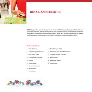 RETAIL AND LOGISTIC
IPS INTL is providing specialised support to the demand of Retail Industry. We support all type of human
resource requirements. We are catering to some of the biggest retail chains and superstores in India and
abroad which includes some hypermarkets like Metro Cash & Carry, Al Safeer, Panda Stores etc. We are
providing people on recruitment and on outsourcing model and are deputing people at all levels .
Positions We Catered:
l l
l l
l l
l l
l l
l l
l
l
l
Stores Manager Sales Manager-Retail
Sales Manager-Institutional Sales Executives-Retail & Institutional
FloorTeam Leader Customer Services Executive
Counter Sales Executive Merchandiser
Cashier Warehouse Keeper
Stores Keeper Delivery Boy
Procurement Managers
HR Executives
Housekeepers
 
