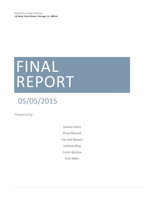 FINAL
REPORT
05/05/2015
Prepared by:
Jessica Castro
Brian Mitchell
Van Anh Nguyen
Junhuan Ding
Carlos Quintas
Erez Miller
Fluid Processing Solutions
10 West 33rd Street, Chicago, IL, 60616
 
