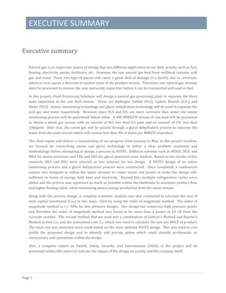 EXECUTIVE SUMMARY
Page 1
Executive summary
Natural gas is an important source of energy that has different application in our daily activity such as fuel,
heating, electricity, paints, fertilizers, etc. However, the raw natural gas feed from wellhead contains acid
gas and water. These two type of gasses will cause a great deal of damage to a facility due to corrosion,
which in turn causes a decrease in market value of the product stream. Therefore, raw natural gas streams
must be processed to remove the sour and acidic impurities before it can be transported and used as fuel.
In this project, Fluid Processing Solutions will design a natural gas processing plant to separate the three
main impurities in the raw feed stream. These are Hydrogen Sulfide (H2S), Carbon Dioxide (CO2) and
Water (H2O). Amine sweetening technology and glycol dehydration technology will be used to separate the
acid gas and water respectively. However, since H2S and CO2 are more corrosive then water, the amine
sweetening process will be prioritized before other. A 400 MMSCFD stream of raw feed will be processed
to obtain a sweet gas stream with an amount of H2S less than 0.5 ppm and an amount of CO2 less than
100ppmv. After that, the sweet gas will be passed through a glycol dehydration process to separate the
water from the main stream which will contain less than 4lb of water per MMSCF of product.
This final report will deliver a summarizing of our progress from January to May. In this project timeline,
we focused on researching amine and glycol technology to define a clear problem statement and
methodology before attempting to design a process in HYSYS. Different solvents such as MDEA, DEA, and
MEA for amine processes and TEG and DEG for glycol processes were studied. Based on the results of this
research, DEA and DEG were selected as two solvents for our design. A HYSYS design of an amine
sweetening process and a glycol dehydration process were constructed. Once completed, a combustion
reactor was designed to utilize the waste streams to create steam and power to make the design self-
sufficient in terms of energy, both heat and electricity. Beyond this, multiple refrigeration cycles were
added and the process was optimized as much as possible within the timeframe to maximize product flow
and higher heating value, while minimizing excess energy production from the waste stream.
Along with the process design, a complete economic analysis was also conducted to calculate the cost of
total capital investment (CTCI) in two ways. First by using the order of magnitude method. The order of
magnitude method is +/- 50% for low pressure designs. Our design has numerous high pressure points
and therefore the order of magnitude method was found to be more than a power of 10 off from the
accurate number. The second method that we used was a combination of Guthrie’s Method and Busche’s
Method to find CTCI and the annualized cost, CA, which was used to calculate the cost per MSCF of product.
The total cost was amended every week based on the most updated HYSYS design. This was used to cost
justify the proposed design and to identify odd pricing spikes which could identify problematic or
unnecessary unit operations within the design.
Also, a complete report on Health, Safety, Security, and Environment (HSSE) of the project will be
presented within this report to indicate the impact of the design on society and the company itself.
 