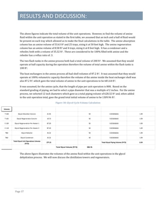 RESULTS AND DISCUSSION:
Page 37
The above figures indicate the total volume of the unit operations. However, to find the volume of amine
fluid within the unit operation as stated in the first table, we assumed that an inch and a half of fluid would
be present on each tray which allowed us to make the final calculations in the table. The amine absorption
column has an amine volume of 53.63 ft3 and 25 trays, sizing it at 50 feet high. The amine regeneration
column has an amine volume of 8.58 ft3 and 4 trays, sizing it at 8 feet high. It has a condenser and a
reboiler, both with a volume of 35.32 ft3. These are considered to be 100% filled with amine and the
reboiler has a reflux ratio of .3.
The two flash tanks in the amine process both had a total volume of 200 ft3. We assumed that they would
operate at half capacity during the operation therefore the volume of total amine within the flash tanks is
100 ft3.
The heat exchangers in the amine process all had shell volumes of 87.2 ft3. It was assumed that they would
operate at 100% volumetric capacity therefore the volume of the amine inside the heat exchanger shell was
also 87.2 ft3, which gave the total volume of amine in the unit operations to be 681.64 ft3.
It was assumed, for the amine cycle, that the length of pipe per unit operation is 80ft. Based on the
standard grading of piping, we had to select a pipe diameter that was a multiple of 2 inches. For the amine
process, we selected 12 inch diameters which gave us a total piping volume of 628.32 ft3 and, when added
to the unit operation total, gave the grand total initial volume of amine to be 1309.96 ft3.
Figure 38: Glycol Cycle Volume Calculation
The above figure illustrates the volumes of the amine fluid within the unit operations in the glycol
dehydration process. We will now discuss the distillation towers and regenerators.
Volume
T-102 Glycol Absorber Column 21.45 50 0.021816616 1.09
T-101 Glycol Regenerator Column 10.73 50 0.021816616 1.09
E-105 Glycol Regeneration Pre-Heater 1 87.20 50 0.021816616 1.09
E-110 Glycol Regeneration Pre-Heater 2 87.20 50 0.021816616 1.09
TBD Glycol Reboiler 35.32 50 0.021816616 1.09
TBD Glycol Condenser 35.32 50 0.021816616 1.09
Total Glycol Unit Operations Volume
(ft^3):
277.21 Total Glycol Piping Volume (ft^3): 6.54
Total Glycol Volume (ft^3): 283.76
 