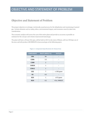 OBJECTIVE AND STATEMENT OF PROBLEM
Page 2
Objective and Statement of Problem
The project objective is to design a technically sound process for the dehydration and sweetening of natural
gas. Certain elements such as safety, ethics, environmental impact, and economics must be taken into
consideration.
The economic analysis will assess the cost of the entire plant and provide as accurate as possible an
estimate for the cost per unit volume of processed natural gas.
The plant will have a 50 year life span, will be built in 2015 in the state of Illinois, will run 330 days out of
the year, and will produce 400 MMSCFD of processed gas at the following specs:
Figure 1: Component Specifications for Natural Gas
COMPONENT INLET (MOLE %) OUTLET
CH4 84 -
C2H6 3.3 -
C3H8 2 -
C4H10 1 -
C5H12 1 -
CO2 7 ≤ 100 ppmv
N2 0.5 -
H2S 1 ≤ 0.5 ppmv
H2O 0.2 4 lb / MMSCF
 
