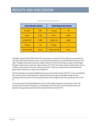 RESULTS AND DISCUSSION:
Page 38
Figure 39: Glycol Cycle Columns
To find the volume of glycol fluid within the unit operation as stated in the first table, we assumed that an
inch and a half of fluid would be present on each tray which allowed us to make the final calculations in the
table. The glycol absorption column has a glycol volume of 21.45 ft3 and 10 trays, sizing it at 20 feet high.
The glycol regeneration column has a glycol volume of 10.73 ft3 and 5 trays, sizing it at 10 feet high. It has a
condenser and a reboiler, both with a volume of 35.32 ft3. These are considered to be 100% filled with
glycol and the reboiler has a reflux ratio of .0001235.
The heat exchangers in the glycol dehydration process all had shell volumes of 87.2 ft3. It was assumed that
they would operate at 100% volumetric capacity therefore the volume of the glycol inside the heat
exchanger shell was also 87.2 ft3, which gave the total volume of glycol in the unit operations to be 277.21
ft3.
It was assumed, for the glycol dehydration cycle, that the length of pipe per unit operation is 50ft. We
selected 2 inch diameters which gave us a total piping volume of 6.54 ft3 and, when added to the unit
operation total, gave the grand total initial volume of amine to be 283.76 ft3.
PO (psi) 985
D (ft.) 4.921
ρ (lb/in^3) 0.284
# Trays 10
Volume (ft^3) 343.2
Glycol Absorber Column
PO (psi) 20
D (ft.) 4.921
ρ (lb/in^3) 0.284
# Trays 5
Volume (ft^3) 171.6
Glycol Regenerator Column
 