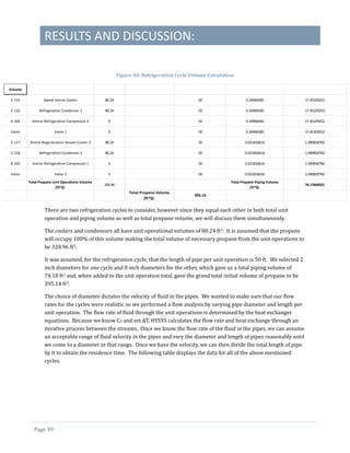RESULTS AND DISCUSSION:
Page 39
Figure 40: Refrigeration Cycle Volume Calculation
There are two refrigeration cycles to consider, however since they equal each other in both total unit
operation and piping volume as well as total propane volume, we will discuss them simultaneously.
The coolers and condensers all have unit operational volumes of 80.24 ft3. It is assumed that the propane
will occupy 100% of this volume making the total volume of necessary propane from the unit operations to
be 320.96 ft3.
It was assumed, for the refrigeration cycle, that the length of pipe per unit operation is 50 ft. We selected 2
inch diameters for one cycle and 8 inch diameters for the other, which gave us a total piping volume of
74.18 ft3 and, when added to the unit operation total, gave the grand total initial volume of propane to be
395.14 ft3.
The choice of diameter dictates the velocity of fluid in the pipes. We wanted to make sure that our flow
rates for the cycles were realistic so we performed a flow analysis by varying pipe diameter and length per
unit operation. The flow rate of fluid through the unit operations is determined by the heat exchanger
equations. Because we know CP and set ΔT, HYSYS calculates the flow rate and heat exchange through an
iterative process between the streams. Once we know the flow rate of the fluid in the pipes, we can assume
an acceptable range of fluid velocity in the pipes and vary the diameter and length of pipes reasonably until
we come to a diameter in that range. Once we have the velocity, we can then divide the total length of pipe
by it to obtain the residence time. The following table displays the data for all of the above mentioned
cycles.
Volume
E-115 Sweet Amine Cooler 80.24 50 0.34906585 17.45329252
E-116 Refrigeration Condenser 1 80.24 50 0.34906585 17.45329252
K-105 Amine Refrigeration Compressor 2 0 50 0.34906585 17.45329252
Valve Valve 1 0 50 0.34906585 17.45329252
E-117 Amine Regeneration Stream Cooler 2 80.24 50 0.021816616 1.090830782
E-118 Refrigeration Condenser 2 80.24 50 0.021816616 1.090830782
K-103 Amine Refrigeration Compressor 1 0 50 0.021816616 1.090830782
Valve Valve 2 0 50 0.021816616 1.090830782
Total Propane Unit Operations Volume
(ft^3):
320.96
Total Propane Piping Volume
(ft^3):
74.17649321
Total Propane Volume
(ft^3):
395.14
 