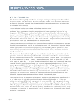 RESULTS AND DISCUSSION:
Page 41
UTILITY CONSUMPTION
The plant aims to be completely self-sufficient, meaning no incoming or outgoing streams that aren’t raw
material or product, with the exception of cooling water (CW), which as part of the premise of the project,
is free to use abundantly. To achieve this, all the heat needed in the plant is generated in the plant, as well
as cooling and electrical power.
To generate these utilities, waste gas was combusted as described above.
Cold water drawn into the plant for cooling is pumped at a rate of 23.7 million lbs/hr (106 ft3/s) at a
temperature of 90°F (to assume worst case) and ambient pressure, cools the plant and returned to the
river at a temperature of 110 °F. This water is used to cool down the plant’s condensers in both distillation
regenerators (amine and glycol), and to cool down the propane in the refrigeration cycle, as well as cooling
the regenerated amine stream to 110 °F (it is then cooled further by a refrigeration cycle) and condensing
the steam in the power cycle and the propane in the refrigeration cycle.
This is a large amount of water, but the state of Illinois is allowing such usage as they believe our plant will
stimulate the Illinois economy, and that the environmental impact from using this much water and heating
it by 20 °F acceptable. Data from USGS for Illinois river-water-discharges suggests that there are many
rivers in Illinois that can accommodate such a flow, all that remains is to find a suitable site that is close
enough to such a river.
The steam used in the plant, heated by flue gas from combustion of waste streams, is raised for both the
power and steam cycle. In the steam cycle it is raised to a temperature of 368 °F and a pressure of 168.3
psia, and in the power cycle it is raised to a temperature of 670°F and a pressure of 680.3 psia, staying clear
of the critical region of 705 °F and 3200 psia. The steam material flow rate in the steam cycle is 32,960
lb/hr, and in the power cycle it’s 18,920 lb/hr, for a combined total of 51,880 lb/hr. This number is at about
1.25 that of the flow of the incoming raw gas feed. The steam heating duties are 2.86E8 BTU/hr in the
amine regenerator, 2.28E5 BTU/hr in the glycol regenerator, 1.45E6 BTU/hr preheating the glycol going
into the regenerator and 9.5E5 BTU/hr preheating the water in the power cycle. This gives a combined
duty of 2.89E8 BTU/hr. It can be seen that the biggest heat user in the plant by far is the amine regenerator
reboiler. This is because it runs at a relatively high temperature and has to heat a large material flow of
amine. Since the amount of amine in the process and the reboiler temperature have both already been
minimized, this team believes the heat duty in this reboiler is the lowest it can be.
There are two places in the plant where refrigeration is required, to cool the lean amine down from 110°F
to 80 °F, and to cool the sweet gas coming from the amine absorber from 82.5°F to 65°F. These two
refrigeration cycles pass 27,280 lb/hr of propane in the former and 66,220 lb/hr of propane in the latter
cycle for a combined 93,500 lb/hr of propane. The propane in the sweet gas refrigeration cycle is cooled to
45 °F. The propane in the amine refrigeration only has to reach a relatively warm 60 °F, but due to pressure
requirements it is cooled down to 20 °F through throttling. The refrigeration cycles are big draws of energy,
drawing 844 hp in the sweet gas refrigeration and 5401 hp in the lean amine refrigeration. As will be seen
below, this is considerable.
 