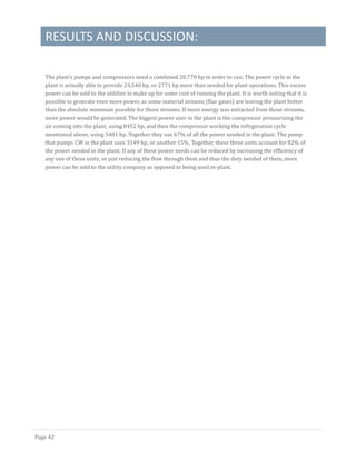 RESULTS AND DISCUSSION:
Page 42
The plant’s pumps and compressors need a combined 20,770 hp in order to run. The power cycle in the
plant is actually able to provide 23,540 hp, or 2771 hp more than needed for plant operations. This excess
power can be sold to the utilities to make up for some cost of running the plant. It is worth noting that it is
possible to generate even more power, as some material streams (flue gases) are leaving the plant hotter
than the absolute minimum possible for those streams. If more energy was extracted from those streams,
more power would be generated. The biggest power user in the plant is the compressor pressurizing the
air coming into the plant, using 8452 hp, and then the compressor working the refrigeration cycle
mentioned above, using 5401 hp. Together they use 67% of all the power needed in the plant. The pump
that pumps CW in the plant uses 3149 hp, or another 15%. Together, these three units account for 82% of
the power needed in the plant. If any of these power needs can be reduced by increasing the efficiency of
any one of these units, or just reducing the flow through them and thus the duty needed of them, more
power can be sold to the utility company as opposed to being used in-plant.
 