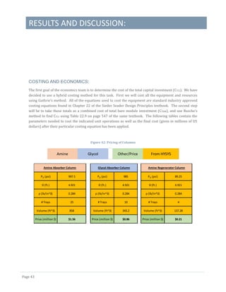 RESULTS AND DISCUSSION:
Page 43
COSTING AND ECONOMICS:
The first goal of the economics team is to determine the cost of the total capital investment (CTCI). We have
decided to use a hybrid costing method for this task. First we will cost all the equipment and resources
using Guthrie’s method. All of the equations used to cost the equipment are standard industry approved
costing equations found in Chapter 22 of the Sieder Seader Design Principles textbook. The second step
will be to take these totals as a combined cost of total bare module investment (CTBM), and use Busche’s
method to find CTCI using Table 22.9 on page 547 of the same textbook. The following tables contain the
parameters needed to cost the indicated unit operations as well as the final cost (given in millions of US
dollars) after their particular costing equation has been applied.
Figure 42: Pricing of Columns
Amine Glycol Other/Price From HYSYS
PO (psi) 997.5 PO (psi) 985 PO (psi) 89.25
D (ft.) 4.921 D (ft.) 4.921 D (ft.) 4.921
ρ (lb/in^3) 0.284 ρ (lb/in^3) 0.284 ρ (lb/in^3) 0.284
# Trays 25 # Trays 10 # Trays 4
Volume (ft^3) 858 Volume (ft^3) 343.2 Volume (ft^3) 137.28
Price (million $) $1.56 Price (million $) $0.86 Price (million $) $0.21
Amine Absorber Column Glycol Absorber Column Amine Regenerator Column
 