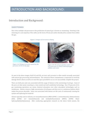 INTRODUCTION AND BACKGROUND:
Page 3
Introduction and Background:
SWEETENING
One of the multiple sub processes in the production of natural gas is known as sweetening. Sweeting is the
removing of a vast majority of the sulfur (in the form of H2S) and carbon dioxide (CO2) content from within
the gas.
As seen in the above images, both H2S and CO2 are toxic and corrosive to other metals normally associated
with natural gas processing and distribution. The removal of these contaminants is important to avoid the
damage shown above as well as to meet the specs provided to us so as to successfully complete the project.
There are both pros and cons associated with the usage of Amines in the sweetening of acid gas. Some of
the pros are that amine sweeting is a time tested and well established technology. Over 95 percent of U.S.
gas sweetening operations use amine chemical absorption over other absorption technologies such as
membranes. Amines remove a high concentration of acid gases and also run in a continuous fashion which
makes the process desirable. Some cons associated with amines are the costs of continuously running the
system and replacing lost material.
Amines typically used in industry are monoethanolamine (MEA (IUPAC: 2-aminoethanol)), diethanolamine
(DEA, (IUPAC: 2,2’- iminodiethanol)) and methyldiethanolamine (MDEA, (IUPAC: Bis(2-
hydroxyethyl)methylamine)). After conducting appropriate research on the above listed amines, the
Figure 2: Images of Corrosion in Piping
Figure 2A: Pitting Corrosion caused by the
presence of CO2 in the pipe
Figure 2B: Oil and gas pipeline under sour
corrosion due to contact with hydrogen
sulfides and water
 