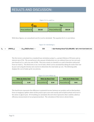 RESULTS AND DISCUSSION:
Page 51
Figure 51: CTCI and CTDC
With these figures, our annualized cost (CA) can be calculated. The equation for CA is seen below:
Figure 52: Calculating CA
The first term is calculated via a standard loan calculation using CTCI, a project lifetime of 50 years and an
interest rate of 5%. The second term is the amount of deductions we can subtract from our tax cost each
year based on CTDC and a tax rate of 20%. This term counts as a benefit to us and is therefore subtracted
from our total CA. The third term is our cost of sales, which can be calculated by taking the molar flow rate
by year and using the density and cost/ton to determine the total make up cost. The following table
displays the cost of make up for our process.
Figure 53: Cost of Make Up
The fourth term represents the difference in potential income between our product and an ideal product
from an imaginary splitter where all the project specs were met exactly and no hydrocarbons were lost in
the amine or glycol cycle. Of everything we calculated, this term best represents what could be called an
efficiency measurement of our proposed product. The calculation of this term is shown below.
Price (million $) $52.02
CTCI
Price (million $) $33.39
CTDC
CA = (PMT(CTCI) - (CTDC/50)(Tax Rate) + COS + Δ(ᴍ*Heating Value)*5/(1,000,000) - Hp*(.7457)*(24)*(330)*(.07)
Price (million $) $1.09 Price (million $) $0.30 Price (million $) $0.01
Make Up Glycol Total Make Up DI Water TotalMake Up Amine Total
 