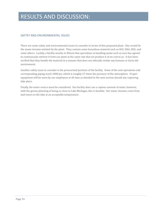 RESULTS AND DISCUSSION:
Page 54
SAFTEY AND ENVIRONMENTAL ISSUES
There are some safety and environmental issues to consider in terms of this proposed plant. One would be
the waste streams emitted by the plant. They contain some hazardous material such as SO2, DEA, DEG, and
some others. Luckily, a facility nearby in Illinois that specializes in handling waste such as ours has agreed
to continuously retrieve it from our plant at the same rate that we produce it at no cost to us. It has been
verified that they handle the material in a manner that does not ethically violate any humans or harm the
environment.
Another safety issue to consider is the pressurized portions of the facility. Some of the unit operations and
corresponding piping reach 1000 psi, which is roughly 67 times the pressure of the atmosphere. Proper
equipment will be worn by our employees at all time as detailed in the next section should any rupturing
take place.
Finally, the water source must be considered. Our facility does use a copious amount of water, however,
with the genius planning of being so close to Lake Michigan, this is feasible. Our water streams come from
and return to the lake at an acceptable temperature.
 