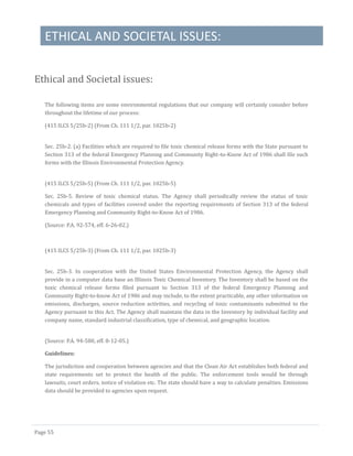ETHICAL AND SOCIETAL ISSUES:
Page 55
Ethical and Societal issues:
The following items are some environmental regulations that our company will certainly consider before
throughout the lifetime of our process:
(415 ILCS 5/25b-2) (From Ch. 111 1/2, par. 1025b-2)
Sec. 25b-2. (a) Facilities which are required to file toxic chemical release forms with the State pursuant to
Section 313 of the federal Emergency Planning and Community Right-to-Know Act of 1986 shall file such
forms with the Illinois Environmental Protection Agency.
(415 ILCS 5/25b-5) (From Ch. 111 1/2, par. 1025b-5)
Sec. 25b-5. Review of toxic chemical status. The Agency shall periodically review the status of toxic
chemicals and types of facilities covered under the reporting requirements of Section 313 of the federal
Emergency Planning and Community Right-to-Know Act of 1986.
(Source: P.A. 92-574, eff. 6-26-02.)
(415 ILCS 5/25b-3) (From Ch. 111 1/2, par. 1025b-3)
Sec. 25b-3. In cooperation with the United States Environmental Protection Agency, the Agency shall
provide in a computer data base an Illinois Toxic Chemical Inventory. The Inventory shall be based on the
toxic chemical release forms filed pursuant to Section 313 of the federal Emergency Planning and
Community Right-to-know Act of 1986 and may include, to the extent practicable, any other information on
emissions, discharges, source reduction activities, and recycling of toxic contaminants submitted to the
Agency pursuant to this Act. The Agency shall maintain the data in the Inventory by individual facility and
company name, standard industrial classification, type of chemical, and geographic location.
(Source: P.A. 94-580, eff. 8-12-05.)
Guidelines:
The jurisdiction and cooperation between agencies and that the Clean Air Act establishes both federal and
state requirements set to protect the health of the public. The enforcement tools would be through
lawsuits, court orders, notice of violation etc. The state should have a way to calculate penalties. Emissions
data should be provided to agencies upon request.
 