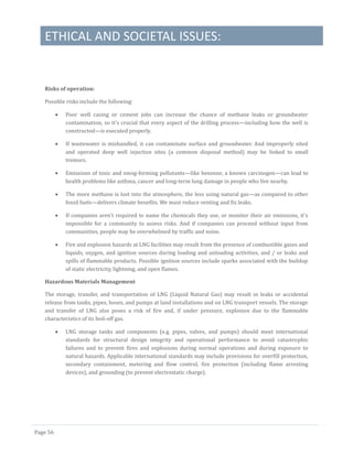 ETHICAL AND SOCIETAL ISSUES:
Page 56
Risks of operation:
Possible risks include the following:
 Poor well casing or cement jobs can increase the chance of methane leaks or groundwater
contamination, so it's crucial that every aspect of the drilling process—including how the well is
constructed—is executed properly.
 If wastewater is mishandled, it can contaminate surface and groundwater. And improperly sited
and operated deep well injection sites (a common disposal method) may be linked to small
tremors.
 Emissions of toxic and smog-forming pollutants—like benzene, a known carcinogen—can lead to
health problems like asthma, cancer and long-term lung damage in people who live nearby.
 The more methane is lost into the atmosphere, the less using natural gas—as compared to other
fossil fuels—delivers climate benefits. We must reduce venting and fix leaks.
 If companies aren't required to name the chemicals they use, or monitor their air emissions, it's
impossible for a community to assess risks. And if companies can proceed without input from
communities, people may be overwhelmed by traffic and noise.
 Fire and explosion hazards at LNG facilities may result from the presence of combustible gases and
liquids, oxygen, and ignition sources during loading and unloading activities, and / or leaks and
spills of flammable products. Possible ignition sources include sparks associated with the buildup
of static electricity, lightning, and open flames.
Hazardous Materials Management
The storage, transfer, and transportation of LNG (Liquid Natural Gas) may result in leaks or accidental
release from tanks, pipes, hoses, and pumps at land installations and on LNG transport vessels. The storage
and transfer of LNG also poses a risk of fire and, if under pressure, explosion due to the flammable
characteristics of its boil-off gas.
 LNG storage tanks and components (e.g. pipes, valves, and pumps) should meet international
standards for structural design integrity and operational performance to avoid catastrophic
failures and to prevent fires and explosions during normal operations and during exposure to
natural hazards. Applicable international standards may include provisions for overfill protection,
secondary containment, metering and flow control, fire protection (including flame arresting
devices), and grounding (to prevent electrostatic charge).
 