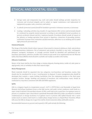 ETHICAL AND SOCIETAL ISSUES:
Page 57
 Storage tanks and components (e.g. roofs and seals) should undergo periodic inspection for
corrosion and structural integrity and be subject to regular maintenance and replacement of
equipment (e.g. pipes, seals, connectors, and valves).
 A cathodic protection system should be installed to prevent or minimize corrosion, as necessary
 Loading / unloading activities (e.g. transfer of cargo between LNG carriers and terminals) should
be conducted by properly trained personnel according to pre-established formal procedures to
prevent accidental releases and fire / explosion hazards. Procedures should include all aspects of
the delivery or loading operation from arrival to departure, connection of grounding systems,
verification of proper hose connection and disconnection, adherence to no-smoking and no-naked
light policies for personnel and
Chemical Hazards
The design of the facility should reduce exposure of personnel to chemical substances, fuels, and products
containing hazardous substances. Use of substances and products classified as very toxic, carcinogenic,
allergenic, mutagenic, teratogenic, or strongly corrosive should be identified and substituted by less
hazardous alternatives, wherever possible. Each chemical used needs to be implemented into the Material
Safety Data Sheet (MSDS) which should be available and readily accessible at the facility.
Offensive Conditions:
Waters of the State shall be free from sludge or bottom deposits, floating debris, visible oil, odor, plant or
algal growth, color or turbidity of other than natural origin.
Waste Management:
Waste materials should be separated into two categories, non-hazardous and hazardous wastes, they
should also be considered for re-use / recycling prior to disposal. A waste management plan should be
developed that contains a waste tracking mechanism from the originating location to the final waste
reception location. Storage, handling and disposal of hazardous and nonhazardous waste should be
conducted in a way that is consistent with EPA and OSHA regulations.
Spills:
LNG is a cryogenic liquid at a temperature around –162°C (–259°F) that is not flammable in liquid form.
However, boil-off gas (methane) forms as the LNG warms, and under certain conditions could result in a
vapor cloud if released. Uncontrolled releases of LNG could lead to jet or pool fires if an ignition source is
present, or a methane vapor cloud which is potentially flammable (flash fire) under unconfined or confined
conditions(such as storage locations) if an ignition source is present. LNG spilled directly onto a warm
surface (such as water) could result in a sudden phase change known as a Rapid Phase Transition. Which
will cause the LNG to change into its gas from and be of environmental, safety and health concern.
Recommended measures to prevent and respond to LNG spills include the following:
 