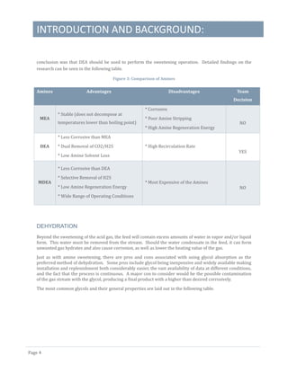 INTRODUCTION AND BACKGROUND:
Page 4
conclusion was that DEA should be used to perform the sweetening operation. Detailed findings on the
research can be seen in the following table.
Figure 3: Comparison of Amines
Amines Advantages Disadvantages Team
Decision
MEA
* Stable (does not decompose at
temperatures lower than boiling point)
* Corrosive
* Poor Amine Stripping
* High Amine Regeneration Energy
NO
DEA
* Less Corrosive than MEA
* Dual Removal of CO2/H2S
* Low Amine Solvent Loss
* High Recirculation Rate
YES
MDEA
* Less Corrosive than DEA
* Selective Removal of H2S
* Low Amine Regeneration Energy
* Wide Range of Operating Conditions
* Most Expensive of the Amines
NO
DEHYDRATION
Beyond the sweetening of the acid gas, the feed will contain excess amounts of water in vapor and/or liquid
form. This water must be removed from the stream. Should the water condensate in the feed, it can form
unwanted gas hydrates and also cause corrosion, as well as lower the heating value of the gas.
Just as with amine sweetening, there are pros and cons associated with using glycol absorption as the
preferred method of dehydration. Some pros include glycol being inexpensive and widely available making
installation and replenishment both considerably easier, the vast availability of data at different conditions,
and the fact that the process is continuous. A major con to consider would be the possible contamination
of the gas stream with the glycol, producing a final product with a higher than desired corrosively.
The most common glycols and their general properties are laid out in the following table.
 