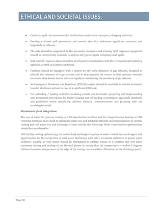 ETHICAL AND SOCIETAL ISSUES:
Page 58
 Conduct a spill risk assessment for the facilities and related transport / shipping activities;
 Develop a formal spill prevention and control plan that addresses significant scenarios and
magnitude of releases.
 The plan should be supported by the necessary resources and training. Spill response equipment
should be conveniently available to address all types of spills, including small spills.
 Spill control response plans should be developed in coordination with the relevant local regulatory
agencies, as well as location conditions.
 Facilities should be equipped with a system for the early detection of gas releases, designed to
identify the existence of a gas release and to help pinpoint its source so that operator-initiated
electronic shut downs can be initiated rapidly to minimizing the inventory of gas releases.
 An Emergency Shutdown and Detection (ESD/D) system should be available to initiate automatic
transfer shutdown actions in case of a significant LNG leak;
 For unloading / loading activities involving vessels and terminals, preparing and implementing
spill prevention procedures for tanker loading and off-loading according to applicable standards
and guidelines which specifically address advance communications and planning with the
receiving terminal.
Wastewater plant integration:
The use of water for process cooling at LNG liquefaction facilities and for revaporization heating at LNG
receiving terminals may result in significant water use and discharge streams. Recommendations to control
cooling and cold water use and discharge streams include the following: Water conservation opportunities
should be considered for
LNG facility cooling systems (e.g. air cooled heat exchangers in place of water cooled heat exchangers and
opportunities for the integration of cold water discharges with other proximate industrial or power plant
facilities). Cooling or cold water should be discharged to surface waters in a location that will allow
maximum mixing and cooling of the thermal plume to ensure that the temperature is within 3 degrees
Celsius of ambient temperature at the edge of the mixing zone or within 100 meters of the discharge point.
 