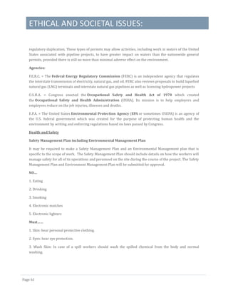 ETHICAL AND SOCIETAL ISSUES:
Page 61
regulatory duplication. These types of permits may allow activities, including work in waters of the United
States associated with pipeline projects, to have greater impact on waters than the nationwide general
permits, provided there is still no more than minimal adverse effect on the environment.
Agencies:
F.E.R.C. = The Federal Energy Regulatory Commission (FERC) is an independent agency that regulates
the interstate transmission of electricity, natural gas, and oil. FERC also reviews proposals to build liquefied
natural gas (LNG) terminals and interstate natural gas pipelines as well as licensing hydropower projects
O.S.H.A. = Congress enacted the Occupational Safety and Health Act of 1970 which created
the Occupational Safety and Health Administration (OSHA). Its mission is to help employers and
employees reduce on the job injuries, illnesses and deaths.
E.P.A. = The United States Environmental Protection Agency (EPA or sometimes USEPA) is an agency of
the U.S. federal government which was created for the purpose of protecting human health and the
environment by writing and enforcing regulations based on laws passed by Congress.
Health and Safety
Safety Management Plan including Environmental Management Plan
It may be required to make a Safety Management Plan and an Environmental Management plan that is
specific to the scope of work. The Safety Management Plan should include details on how the workers will
manage safety for all of its operations and personnel on the site during the course of the project. The Safety
Management Plan and Environment Management Plan will be submitted for approval.
NO…
1. Eating
2. Drinking
3. Smoking
4. Electronic matches
5. Electronic lighters
Must……
1. Skin: hear personal protective clothing.
2. Eyes: hear eye protection.
3. Wash Skin: In case of a spill workers should wash the spilled chemical from the body and normal
washing.
 