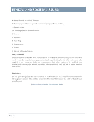 ETHICAL AND SOCIETAL ISSUES:
Page 62
4. Change: Routine for clothing changing.
5. The company must have an eyewash fountains and/or quick drench facilities.
Prohibited Items
The following items are prohibited onsite:
1. Firearms
2. Explosives
3. Illegal drugs
4. Illicit substances
5. Alcohol
6. Cigarette lighters and matches
Safety Equipment
This includes items such as fall arrest equipment such as inertia reels. In some cases specialist contractors
may be required to bring their own equipment such as Catalyst Handling. Specific safety equipment is to be
supplied by the contractor. Under no circumstances shall safety equipment be modified from
manufacturers’ specifications without appropriate company approval. This may lead to instant dismissal
from the site.
Respirators:
The two types of respirators that will be used will be elastrometric half-mask respirators and elastrometric
full-facepiece respirators fitted with the appropriate filters in order to ensure the safety of the individual
using the mask.
Figure 60: Typical Half and Full Respirator Masks
 