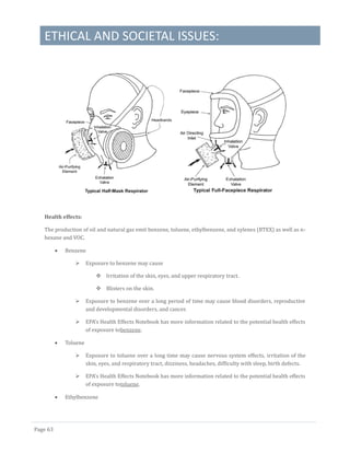ETHICAL AND SOCIETAL ISSUES:
Page 63
Health effects:
The production of oil and natural gas emit benzene, toluene, ethylbenzene, and xylenes (BTEX) as well as n-
hexane and VOC.
 Benzene
 Exposure to benzene may cause
 Irritation of the skin, eyes, and upper respiratory tract.
 Blisters on the skin.
 Exposure to benzene over a long period of time may cause blood disorders, reproductive
and developmental disorders, and cancer.
 EPA's Health Effects Notebook has more information related to the potential health effects
of exposure tobenzene.
 Toluene
 Exposure to toluene over a long time may cause nervous system effects, irritation of the
skin, eyes, and respiratory tract, dizziness, headaches, difficulty with sleep, birth defects.
 EPA's Health Effects Notebook has more information related to the potential health effects
of exposure totoluene.
 Ethylbenzene
 