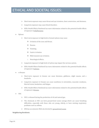 ETHICAL AND SOCIETAL ISSUES:
Page 64
 Short-term exposure may cause throat and eye irritation, chest constriction, and dizziness.
 Long-term exposure may cause blood disorders.
 EPA's Health Effects Notebook has more information related to the potential health effects
of exposure toethylbenzene.
 Xylenes
 Short-term exposure to high levels of mixed xylenes may cause
 Irritation of the nose and throat.
 Nausea.
 Vomiting.
 Gastric irritation.
 Mild transient eye irritation.
o Neurological effects.
 Long-term exposure to high levels of xylene may impact the nervous system.
 EPA's Health Effects Notebook has more information related to the potential health effects
of exposure toxylenes.
 n-Hexane
 Short-term exposure to hexane can cause dizziness, giddiness, slight nausea, and a
headache.
 Long-term exposure to hexane can cause numbness in extremities, muscular weakness,
blurred vision, headaches, and fatigue.
 EPA's Health Effects Notebook has more information related to the potential health effects
of exposure tohexane.
 VOC
 VOC is released during the production of oil and natural gas.
 The chemicals in VOC can form ground-level ozone (smog) which can cause breathing
difficulties, especially with those who are young, elderly, or have existing respiratory
problems such as asthma.
 EPA has an extensive Web site devoted to ground-level ozone.
Neighboring Residents:
 