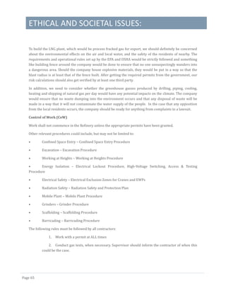 ETHICAL AND SOCIETAL ISSUES:
Page 65
To build the LNG plant, which would be process fracked gas for export, we should definitely be concerned
about the environmental effects on the air and local water, and the safety of the residents of nearby. The
requirements and operational rules set up by the EPA and OSHA would be strictly followed and something
like building fence around the company would be done to ensure that no one unsuspectingly wanders into
a dangerous area. Should the company house explosive materials, they would be put in a way so that the
blast radius is at least that of the fence built. After getting the required permits from the government, our
risk calculations should also get verified by at least one third party.
In addition, we need to consider whether the greenhouse gasses produced by drilling, piping, cooling,
heating and shipping of natural gas per day would have any potential impacts on the climate. The company
would ensure that no waste dumping into the environment occurs and that any disposal of waste will be
made in a way that it will not contaminate the water supply of the people. In the case that any opposition
from the local residents occurs, the company should be ready for anything from complaints to a lawsuit.
Control of Work (CoW)
Work shall not commence in the Refinery unless the appropriate permits have been granted.
Other relevant procedures could include, but may not be limited to:
• Confined Space Entry – Confined Space Entry Procedure
• Excavation – Excavation Procedure
• Working at Heights – Working at Heights Procedure
• Energy Isolation – Electrical Lockout Procedure, High-Voltage Switching, Access & Testing
Procedure
• Electrical Safety – Electrical Exclusion Zones for Cranes and EWPs
• Radiation Safety – Radiation Safety and Protection Plan
• Mobile Plant – Mobile Plant Procedure
• Grinders – Grinder Procedure
• Scaffolding – Scaffolding Procedure
• Barricading – Barricading Procedure
The following rules must be followed by all contractors:
1. Work with a permit at ALL times
2. Conduct gas tests, when necessary. Supervisor should inform the contractor of when this
could be the case.
 
