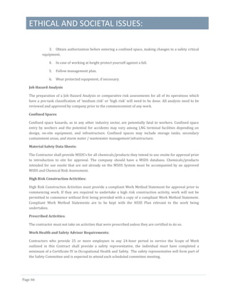 ETHICAL AND SOCIETAL ISSUES:
Page 66
3. Obtain authorization before entering a confined space, making changes to a safety critical
equipment.
4. In case of working at height protect yourself against a fall.
5. Follow management plan.
6. Wear protected equipment, if necessary.
Job Hazard Analysis
The preparation of a Job Hazard Analysis or comparative risk assessments for all of its operations which
have a pre-task classification of ‘medium risk’ or ‘high risk’ will need to be done. All analysis need to be
reviewed and approved by company prior to the commencement of any work.
Confined Spaces
Confined space hazards, as in any other industry sector, are potentially fatal to workers. Confined space
entry by workers and the potential for accidents may vary among LNG terminal facilities depending on
design, on-site equipment, and infrastructure. Confined spaces may include storage tanks, secondary
containment areas, and storm water / wastewater management infrastructure.
Material Safety Data Sheets:
The Contractor shall provide MSDS’s for all chemicals/products they intend to use onsite for approval prior
to introduction to site for approval. The company should have a MSDS database. Chemicals/products
intended for use onsite that are not already on the MSDS System must be accompanied by an approved
MSDS and Chemical Risk Assessment.
High Risk Construction Activities:
High Risk Construction Activities must provide a compliant Work Method Statement for approval prior to
commencing work. If they are required to undertake a high risk construction activity, work will not be
permitted to commence without first being provided with a copy of a compliant Work Method Statement.
Compliant Work Method Statements are to be kept with the HSSE Plan relevant to the work being
undertaken.
Prescribed Activities:
The contractor must not take on activities that were prescribed unless they are certified to do so.
Work Health and Safety Advisor Requirements:
Contractors who provide 25 or more employees in any 24-hour period to service the Scope of Work
outlined in this Contract shall provide a safety representative, the individual must have completed a
minimum of a Certificate IV in Occupational Health and Safety. The safety representative will form part of
the Safety Committee and is expected to attend each scheduled committee meeting.
 