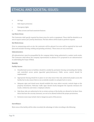 ETHICAL AND SOCIETAL ISSUES:
Page 70
• Air bags
• Side impact protection
• Emergency lights
• Safety screens and load constraint features
Lay Down Areas:
The Contractor shall specify required lay down areas for work or equipment. These shall be detailed as an
area in square meters (m2) and by dimensions. The best efforts will be made to perform requests
Hot Work Areas:
Prior to commencing work on site, the contractor will be advised if an area will be required for hot work
(hot work includes burning, welding and grinding activities). These areas are very restricted.
Subcontractors:
All subcontractors must be prequalified by the company before being authorized to conduct work onsite.
The Contractor shall inform the company representative in advance if it’s proposed to use subcontractors
in undertaking the Scope of Work.
Security
Facility Access:
 Unauthorized access to facilities should be avoided by perimeter fencing surrounding the facility
and controlled access points (guarded gates/entrances). Public access control should be
implemented.
 Appropriate fencing should be in place to not only ensure that only authorized people access the
facility but to also ensure that no one accidently wanders in and gets hurt or worse.
 Adequate signs and closed areas should establish the areas where security controls begin at the
property boundaries. Vehicular traffic signs should clearly designate the separate entrances for
trucks / deliveries and visitor / employee vehicles
 Only those who are authorized to be in certain sections of the facility are allowed to be there. Even
those that have the security clearance; are not to be allowed without the proper permissions.
 Exclusion zones may include vital or dangerous parts of the process
Surveillance:
Most areas of the facility will be video recorded, the advantage of video recording is the following:
 