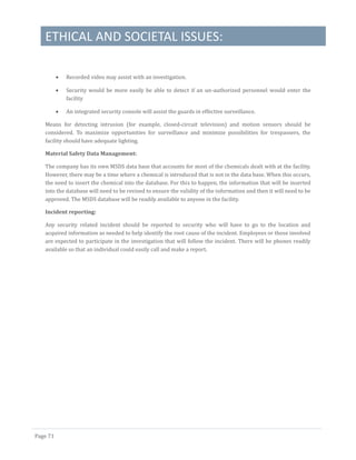 ETHICAL AND SOCIETAL ISSUES:
Page 71
 Recorded video may assist with an investigation.
 Security would be more easily be able to detect if an un-authorized personnel would enter the
facility
 An integrated security console will assist the guards in effective surveillance.
Means for detecting intrusion (for example, closed-circuit television) and motion sensors should be
considered. To maximize opportunities for surveillance and minimize possibilities for trespassers, the
facility should have adequate lighting.
Material Safety Data Management:
The company has its own MSDS data base that accounts for most of the chemicals dealt with at the facility.
However, there may be a time where a chemical is introduced that is not in the data base. When this occurs,
the need to insert the chemical into the database. For this to happen, the information that will be inserted
into the database will need to be revised to ensure the validity of the information and then it will need to be
approved. The MSDS database will be readily available to anyone in the facility.
Incident reporting:
Any security related incident should be reported to security who will have to go to the location and
acquired information as needed to help identify the root cause of the incident. Employees or those involved
are expected to participate in the investigation that will follow the incident. There will be phones readily
available so that an individual could easily call and make a report.
 